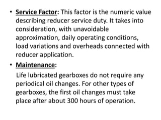 • Service Factor: This factor is the numeric value 
describing reducer service duty. It takes into 
consideration, with unavoidable 
approximation, daily operating conditions, 
load variations and overheads connected with 
reducer application. 
• Maintenance: 
Life lubricated gearboxes do not require any 
periodical oil changes. For other types of 
gearboxes, the first oil changes must take 
place after about 300 hours of operation. 
 