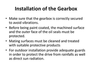 Installation of the Gearbox 
• Make sure that the gearbox is correctly secured 
to avoid vibrations. 
• Before being paint coated, the machined surface 
and the outer face of the oil seals must be 
protected. 
• Mating surfaces must be cleaned and treated 
with suitable protective products 
• For outdoor installation provide adequate guards 
in order to protect the drive from rainfalls as well 
as direct sun radiation. 
 
