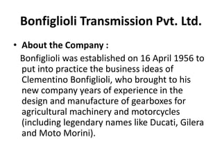 Bonfiglioli Transmission Pvt. Ltd. 
• About the Company : 
Bonfiglioli was established on 16 April 1956 to 
put into practice the business ideas of 
Clementino Bonfiglioli, who brought to his 
new company years of experience in the 
design and manufacture of gearboxes for 
agricultural machinery and motorcycles 
(including legendary names like Ducati, Gilera 
and Moto Morini). 
 