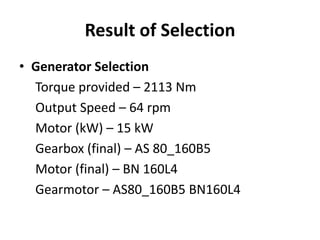 Result of Selection 
• Generator Selection 
Torque provided – 2113 Nm 
Output Speed – 64 rpm 
Motor (kW) – 15 kW 
Gearbox (final) – AS 80_160B5 
Motor (final) – BN 160L4 
Gearmotor – AS80_160B5 BN160L4 
 