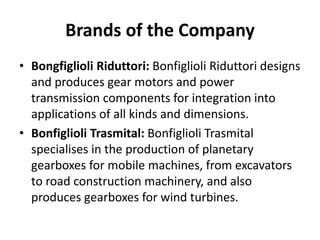 Brands of the Company 
• Bongfiglioli Riduttori: Bonfiglioli Riduttori designs 
and produces gear motors and power 
transmission components for integration into 
applications of all kinds and dimensions. 
• Bonfiglioli Trasmital: Bonfiglioli Trasmital 
specialises in the production of planetary 
gearboxes for mobile machines, from excavators 
to road construction machinery, and also 
produces gearboxes for wind turbines. 
 