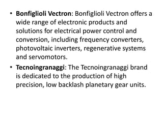 • Bonfiglioli Vectron: Bonfiglioli Vectron offers a 
wide range of electronic products and 
solutions for electrical power control and 
conversion, including frequency converters, 
photovoltaic inverters, regenerative systems 
and servomotors. 
• Tecnoingranaggi: The Tecnoingranaggi brand 
is dedicated to the production of high 
precision, low backlash planetary gear units. 
 