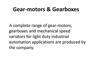 Gear-motors & Gearboxes 
A complete range of gear-motors, 
gearboxes and mechanical speed 
variators for light duty industrial 
automation applications are produced by 
the company. 
 