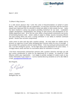 Bonfiglioli USA, Inc. ∙ 3541 Hargrave Drive ∙ Hebron, KY 41048 ∙ Tel: (859) 334-3333
March 7, 2014
To Whom It May Concern:
It is with sincere pleasure that I write this Letter of Recommendation on behalf of Jackie
Bartley. Since Jackie began with our organization, I’ve had close interaction with him and have
always been impressed with his attention to detail and ability to think outside the box. Jackie
has been involved in various key projects providing momentum for our team: Localization
supplier development, Standardization and storage of work process and development of our
Quality department team. All of this has come within a heavy growth environment and across
all functioning Business Units. Jackie’s ability to adapt to change, become increasing efficient
and lead training efforts has been a strong contributor in our ability to maintain continued
growth. Results have not been compromised.
Jackie comes to work each day with a positive attitude. His work habits are reliable and he
presents an eagerness to learn while developing Best Practices within his area of oversight. I
also consider him a proactive and not reactive thinker. From my continued communication with
him, I see him striving for success. He has high values and is dedicated to his career choice. I
strongly endorse Jackie and have no reservations about his motivation to succeed.
I feel these characteristics demonstrate someone with a positive character and hope you will
give serious consideration to Jackie for the opportunity he is seeking. He would be a solid
influence within your organization. I am happy to provide examples of Jackie’s work or any
further information if you require it. I can be reached direct by cell phone at (317) 383-1088 or
e-mail: jasonlgearhart@hotmail.com.
Best Regards,
Jason L. Gearhart
Bonfiglioli USA, Inc.
 