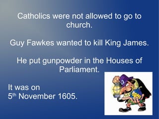 Catholics were not allowed to go to
church.
Guy Fawkes wanted to kill King James.
He put gunpowder in the Houses of
Parliament.
It was on
5th
November 1605.
 