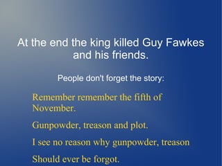 At the end the king killed Guy Fawkes
and his friends.
People don't forget the story:
Remember remember the fifth of
November.
Gunpowder, treason and plot.
I see no reason why gunpowder, treason
Should ever be forgot.
 