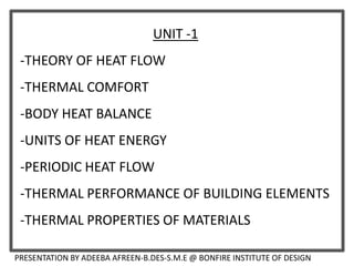 UNIT -1
-THEORY OF HEAT FLOW
-THERMAL COMFORT
-BODY HEAT BALANCE
-UNITS OF HEAT ENERGY
-PERIODIC HEAT FLOW
-THERMAL PERFORMANCE OF BUILDING ELEMENTS
-THERMAL PROPERTIES OF MATERIALS
PRESENTATION BY ADEEBA AFREEN-B.DES-S.M.E @ BONFIRE INSTITUTE OF DESIGN
 