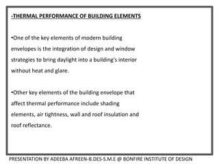 -THERMAL PERFORMANCE OF BUILDING ELEMENTS
•One of the key elements of modern building
envelopes is the integration of design and window
strategies to bring daylight into a building's interior
without heat and glare.
•Other key elements of the building envelope that
affect thermal performance include shading
elements, air tightness, wall and roof insulation and
roof reflectance.
PRESENTATION BY ADEEBA AFREEN-B.DES-S.M.E @ BONFIRE INSTITUTE OF DESIGN
 