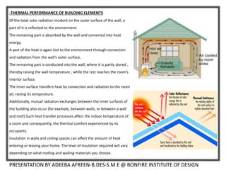 -THERMAL PERFORMANCE OF BUILDING ELEMENTS
Of the total solar radiation incident on the outer surface of the wall, a
part of it is reflected to the environment.
The remaining part is absorbed by the wall and converted into heat
energy.
A part of the heat is again lost to the environment through convection
and radiation from the wall’s outer surface.
The remaining part is conducted into the wall; where it is partly stored ,
thereby raising the wall temperature , while the rest reaches the room’s
interior surface.
The inner surface transfers heat by convection and radiation to the room
air, raising its temperature.
Additionally, mutual radiation exchanges between the inner surfaces of
the building also occur (for example, between walls, or between a wall
and roof).Such heat transfer processes affect the indoor temperature of
a room and consequently, the thermal comfort experienced by its
occupants.
Insulation in walls and ceiling spaces can affect the amount of heat
entering or leaving your home. The level of insulation required will vary
depending on what roofing and walling materials you choose.
PRESENTATION BY ADEEBA AFREEN-B.DES-S.M.E @ BONFIRE INSTITUTE OF DESIGN
 