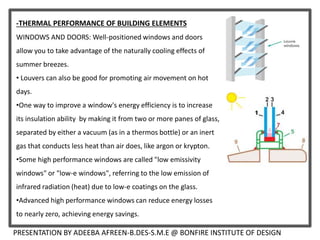 -THERMAL PERFORMANCE OF BUILDING ELEMENTS
WINDOWS AND DOORS: Well-positioned windows and doors
allow you to take advantage of the naturally cooling effects of
summer breezes.
• Louvers can also be good for promoting air movement on hot
days.
•One way to improve a window's energy efficiency is to increase
its insulation ability by making it from two or more panes of glass,
separated by either a vacuum (as in a thermos bottle) or an inert
gas that conducts less heat than air does, like argon or krypton.
•Some high performance windows are called "low emissivity
windows" or "low-e windows", referring to the low emission of
infrared radiation (heat) due to low-e coatings on the glass.
•Advanced high performance windows can reduce energy losses
to nearly zero, achieving energy savings.
PRESENTATION BY ADEEBA AFREEN-B.DES-S.M.E @ BONFIRE INSTITUTE OF DESIGN
 