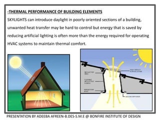 -THERMAL PERFORMANCE OF BUILDING ELEMENTS
SKYLIGHTS can introduce daylight in poorly oriented sections of a building,
unwanted heat transfer may be hard to control but energy that is saved by
reducing artificial lighting is often more than the energy required for operating
HVAC systems to maintain thermal comfort.
PRESENTATION BY ADEEBA AFREEN-B.DES-S.M.E @ BONFIRE INSTITUTE OF DESIGN
 
