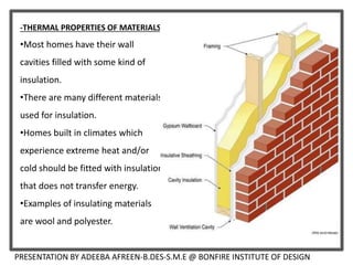 -THERMAL PROPERTIES OF MATERIALS
•Most homes have their wall
cavities filled with some kind of
insulation.
•There are many different materials
used for insulation.
•Homes built in climates which
experience extreme heat and/or
cold should be fitted with insulation
that does not transfer energy.
•Examples of insulating materials
are wool and polyester.
PRESENTATION BY ADEEBA AFREEN-B.DES-S.M.E @ BONFIRE INSTITUTE OF DESIGN
 