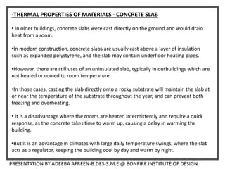 -THERMAL PROPERTIES OF MATERIALS - CONCRETE SLAB
• In older buildings, concrete slabs were cast directly on the ground and would drain
heat from a room.
•In modern construction, concrete slabs are usually cast above a layer of insulation
such as expanded polystyrene, and the slab may contain underfloor heating pipes.
•However, there are still uses of an uninsulated slab, typically in outbuildings which are
not heated or cooled to room temperature.
•In those cases, casting the slab directly onto a rocky substrate will maintain the slab at
or near the temperature of the substrate throughout the year, and can prevent both
freezing and overheating.
• It is a disadvantage where the rooms are heated intermittently and require a quick
response, as the concrete takes time to warm up, causing a delay in warming the
building.
•But it is an advantage in climates with large daily temperature swings, where the slab
acts as a regulator, keeping the building cool by day and warm by night.
PRESENTATION BY ADEEBA AFREEN-B.DES-S.M.E @ BONFIRE INSTITUTE OF DESIGN
 