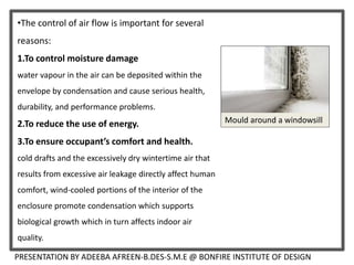 PRESENTATION BY ADEEBA AFREEN-B.DES-S.M.E @ BONFIRE INSTITUTE OF DESIGN
•The control of air flow is important for several
reasons:
1.To control moisture damage
water vapour in the air can be deposited within the
envelope by condensation and cause serious health,
durability, and performance problems.
2.To reduce the use of energy.
3.To ensure occupant’s comfort and health.
cold drafts and the excessively dry wintertime air that
results from excessive air leakage directly affect human
comfort, wind-cooled portions of the interior of the
enclosure promote condensation which supports
biological growth which in turn affects indoor air
quality.
Mould around a windowsill
 