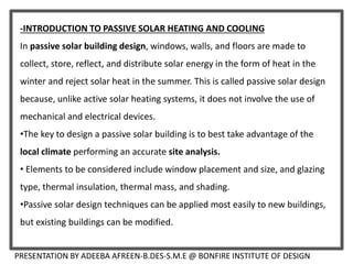 PRESENTATION BY ADEEBA AFREEN-B.DES-S.M.E @ BONFIRE INSTITUTE OF DESIGN
-INTRODUCTION TO PASSIVE SOLAR HEATING AND COOLING
In passive solar building design, windows, walls, and floors are made to
collect, store, reflect, and distribute solar energy in the form of heat in the
winter and reject solar heat in the summer. This is called passive solar design
because, unlike active solar heating systems, it does not involve the use of
mechanical and electrical devices.
•The key to design a passive solar building is to best take advantage of the
local climate performing an accurate site analysis.
• Elements to be considered include window placement and size, and glazing
type, thermal insulation, thermal mass, and shading.
•Passive solar design techniques can be applied most easily to new buildings,
but existing buildings can be modified.
 