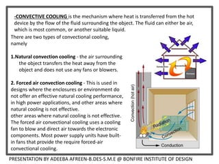 PRESENTATION BY ADEEBA AFREEN-B.DES-S.M.E @ BONFIRE INSTITUTE OF DESIGN
-CONVECTIVE COOLING is the mechanism where heat is transferred from the hot
device by the flow of the fluid surrounding the object. The fluid can either be air,
which is most common, or another suitable liquid.
There are two types of convectional cooling,
namely
1.Natural convection cooling - the air surrounding
the object transfers the heat away from the
object and does not use any fans or blowers.
2. Forced air convection cooling - This is used in
designs where the enclosures or environment do
not offer an effective natural cooling performance,
in high power applications, and other areas where
natural cooling is not effective.
other areas where natural cooling is not effective.
The forced air convectional cooling uses a cooling
fan to blow and direct air towards the electronic
components. Most power supply units have built-
in fans that provide the require forced-air
convectional cooling.
 