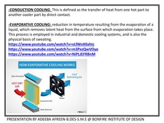 PRESENTATION BY ADEEBA AFREEN-B.DES-S.M.E @ BONFIRE INSTITUTE OF DESIGN
-CONDUCTION COOLING: This is defined as the transfer of heat from one hot part to
another cooler part by direct contact.
-EVAPORATIVE COOLING: reduction in temperature resulting from the evaporation of a
liquid, which removes latent heat from the surface from which evaporation takes place.
This process is employed in industrial and domestic cooling systems, and is also the
physical basis of sweating.
https://www.youtube.com/watch?v=vLfWnX0ahtc
https://www.youtube.com/watch?v=m3PxzQwVOyo
https://www.youtube.com/watch?v=NiPLJEFRBnM
 