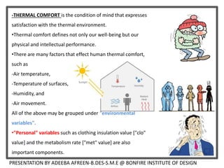 -THERMAL COMFORT is the condition of mind that expresses
satisfaction with the thermal environment.
•Thermal comfort defines not only our well-being but our
physical and intellectual performance.
•There are many factors that effect human thermal comfort,
such as
-Air temperature,
-Temperature of surfaces,
-Humidity, and
-Air movement.
All of the above may be grouped under "environmental
variables".
•"Personal" variables such as clothing insulation value ["clo"
value] and the metabolism rate ["met" value] are also
important components.
PRESENTATION BY ADEEBA AFREEN-B.DES-S.M.E @ BONFIRE INSTITUTE OF DESIGN
 