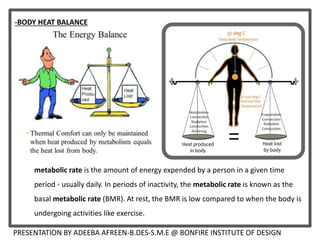 metabolic rate is the amount of energy expended by a person in a given time
period - usually daily. In periods of inactivity, the metabolic rate is known as the
basal metabolic rate (BMR). At rest, the BMR is low compared to when the body is
undergoing activities like exercise.
-BODY HEAT BALANCE
PRESENTATION BY ADEEBA AFREEN-B.DES-S.M.E @ BONFIRE INSTITUTE OF DESIGN
 