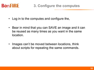 BonFIRE10 10
3. Configure the computes
• Log in to the computes and configure the,
• Bear in mind that you can SAVE an image and it can
be reused as many times as you want in the same
location.
• Images can’t be moved between locations, think
about scripts for repeating the same commands.
 