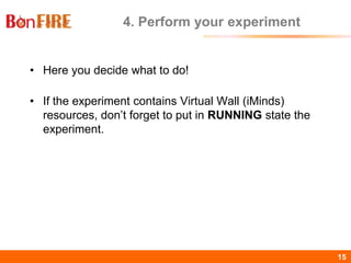 BonFIRE15 15
4. Perform your experiment
• Here you decide what to do!
• If the experiment contains Virtual Wall (iMinds)
resources, don’t forget to put in RUNNING state the
experiment.
 