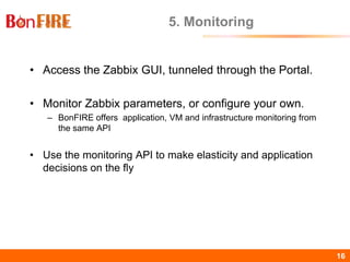 BonFIRE16 16
5. Monitoring
• Access the Zabbix GUI, tunneled through the Portal.
• Monitor Zabbix parameters, or configure your own.
– BonFIRE offers application, VM and infrastructure monitoring from
the same API
• Use the monitoring API to make elasticity and application
decisions on the fly
 