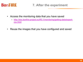 BonFIRE18 18
7. After the experiment
• Access the monitoring data that you have saved
– http://doc.bonfire-project.eu/R3.1/monitoring/getting-data/export-
csv.html
• Reuse the images that you have configured and saved
 