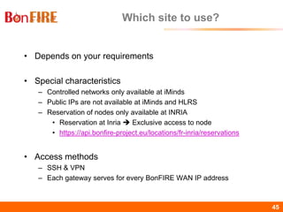 BonFIRE45 45
Which site to use?
• Depends on your requirements
• Special characteristics
– Controlled networks only available at iMinds
– Public IPs are not available at iMinds and HLRS
– Reservation of nodes only available at INRIA
• Reservation at Inria  Exclusive access to node
• https://api.bonfire-project.eu/locations/fr-inria/reservations
• Access methods
– SSH & VPN
– Each gateway serves for every BonFIRE WAN IP address
 