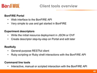 BonFIRE49 49
Client tools overview
BonFIRE Portal
• Web interface to the BonFIRE API
• Very simple to use and get started in BonFIRE
Experiment descriptors
• Write the initial resource deployment in JSON or OVF
• Create descriptor step-by-step on Portal and edit later
Restfully
• General-purpose RESTful client
• Ruby scripting or Ruby shell interactions with the BonFIRE API
Command line tools
• Interactive, manual or scripted interaction with the BonFIRE API
 