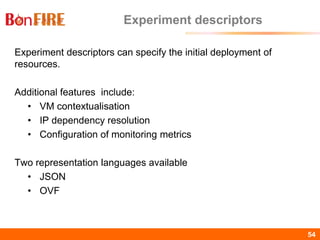 BonFIRE54 54
Experiment descriptors
Experiment descriptors can specify the initial deployment of
resources.
Additional features include:
• VM contextualisation
• IP dependency resolution
• Configuration of monitoring metrics
Two representation languages available
• JSON
• OVF
 