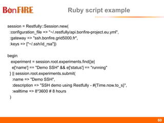 BonFIRE60 60
Ruby script example
session = Restfully::Session.new(
:configuration_file => "~/.restfully/api.bonfire-project.eu.yml",
:gateway => "ssh.bonfire.grid5000.fr",
:keys => ["~/.ssh/id_rsa"])
begin
experiment = session.root.experiments.find{|e|
e['name'] == "Demo SSH" && e['status'] == "running"
} || session.root.experiments.submit(
:name => "Demo SSH",
:description => "SSH demo using Restfully - #{Time.now.to_s}",
:walltime => 8*3600 # 8 hours
)
 