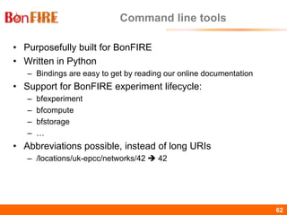 BonFIRE62 62
Command line tools
• Purposefully built for BonFIRE
• Written in Python
– Bindings are easy to get by reading our online documentation
• Support for BonFIRE experiment lifecycle:
– bfexperiment
– bfcompute
– bfstorage
– …
• Abbreviations possible, instead of long URIs
– /locations/uk-epcc/networks/42  42
 
