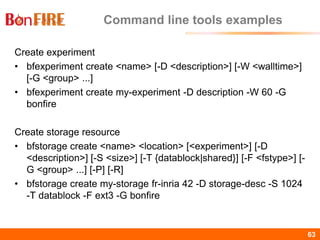 BonFIRE63 63
Command line tools examples
Create experiment
• bfexperiment create <name> [-D <description>] [-W <walltime>]
[-G <group> ...]
• bfexperiment create my-experiment -D description -W 60 -G
bonfire
Create storage resource
• bfstorage create <name> <location> [<experiment>] [-D
<description>] [-S <size>] [-T {datablock|shared}] [-F <fstype>] [-
G <group> ...] [-P] [-R]
• bfstorage create my-storage fr-inria 42 -D storage-desc -S 1024
-T datablock -F ext3 -G bonfire
 