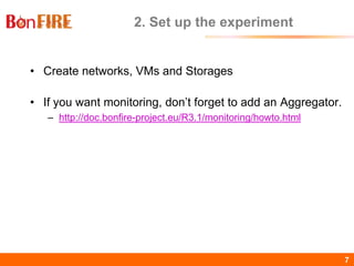BonFIRE7 7
2. Set up the experiment
• Create networks, VMs and Storages
• If you want monitoring, don’t forget to add an Aggregator.
– http://doc.bonfire-project.eu/R3.1/monitoring/howto.html
 