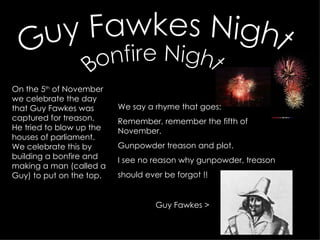 Guy Fawkes Night Bonfire Night On the 5 th  of November we celebrate the day that Guy Fawkes was captured for treason. He tried to blow up the houses of parliament. We celebrate this by building a bonfire and making a man (called a Guy) to put on the top.  We say a rhyme that goes: Remember, remember the fifth of November.  Gunpowder treason and plot.  I see no reason why gunpowder, treason  should ever be forgot !! Guy Fawkes > 