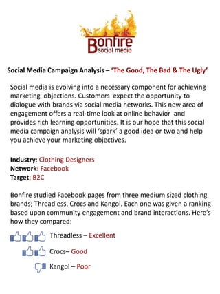Social Media Campaign Analysis – ‘The Good, The Bad & The Ugly’ Social media is evolving into a necessary component for achieving marketing  objections. Customers  expect the opportunity to dialogue with brands via social media networks. This new area of engagement offers a real-time look at online behavior  and provides rich learning opportunities. It is our hope that this social media campaign analysis will ‘spark’ a good idea or two and help you achieve your marketing objectives.  Industry: Clothing Designers  Network: Facebook  Target: B2C Bonfire studied Facebook pages from three medium sized clothing brands; Threadless, Crocs and Kangol. Each one was given a ranking based upon community engagement and brand interactions. Here’s how they compared: Threadless – Excellent Crocs– Good Kangol – Poor 