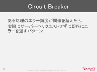 Copyright © 2017 Yahoo Japan Corporation. All Rights Reserved.
Circuit Breaker
ある処理のエラー頻度が閾値を超えたら、
実際にサーバーへリクエストせずに即座にエ
ラーを返すパターン
10
 