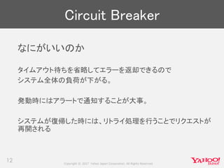 Copyright © 2017 Yahoo Japan Corporation. All Rights Reserved.
Circuit Breaker
なにがいいのか
タイムアウト待ちを省略してエラーを返却できるので
システム全体の負荷が下がる。
発動時にはアラートで通知することが大事。
システムが復帰した時には、リトライ処理を行うことでリクエストが
再開される
12
 