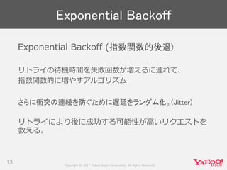 Copyright © 2017 Yahoo Japan Corporation. All Rights Reserved.
13
Exponential Backoff (指数関数的後退)
リトライの待機時間を失敗回数が増えるに連れて、
指数関数的に増やすアルゴリズム
さらに衝突の連続を防ぐために遅延をランダム化。(Jitter)
リトライにより後に成功する可能性が高いリクエストを
救える。
Exponential Backoff
 