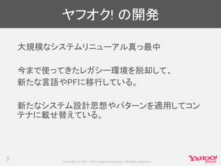 Copyright © 2017 Yahoo Japan Corporation. All Rights Reserved.
ヤフオク! の開発
5
大規模なシステムリニューアル真っ最中
今まで使ってきたレガシー環境を脱却して、
新たな言語やPFに移行している。
新たなシステム設計思想やパターンを適用してコン
テナに載せ替えている。
 