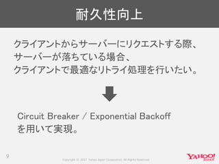 Copyright © 2017 Yahoo Japan Corporation. All Rights Reserved.
耐久性向上
クライアントからサーバーにリクエストする際、
サーバーが落ちている場合、
クライアントで最適なリトライ処理を行いたい。
9
Circuit Breaker / Exponential Backoff
を用いて実現。
 