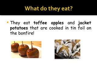 They eat  toffee apples  and  jacket potatoes  that are cooked in tin foil on the bonfire! 