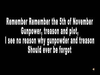 Remember Remember the 5th of November Gunpower, treason and plot, I see no reason why gunpowder and treason Should ever be forgot