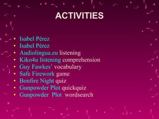 ACTIVITIES Isabel Pérez   Isabel Pérez   Audiolingua.eu   listening   Kiko4u  listening   comprehension   Guy  Fawkes ’  vocabulary   Safe   Firework   game   Bonfire  Night  quiz   Gunpowder  Plot  quickquiz   Gunpowder   Plot   wordsearch   