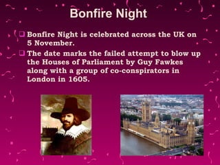 Bonfire Night  Bonfire Night is celebrated across the UK on 5 November.  The date marks the failed attempt to blow up the Houses of Parliament by Guy Fawkes  along with a group of co-conspirators in London in 1605. 