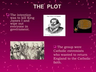 THE  PLOT  The intention was to kill King James I and wipe out everyone in government.  The group were Catholic extremists who wanted to return England to the Catholic faith.  