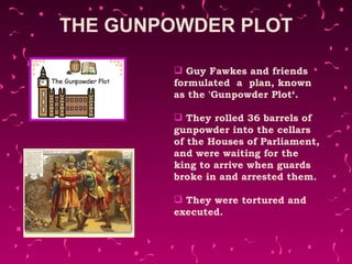 THE GUNPOWDER PLOT Guy Fawkes and friends  formulated  a  plan, known as the 'Gunpowder Plot‘. They rolled 36 barrels of gunpowder into the cellars of the Houses of Parliament, and were waiting for the king to arrive when guards broke in and arrested them. They were tortured and executed. 