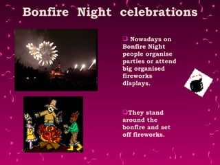 Bonfire  Night  celebrations Nowadays on Bonfire Night people organise parties or attend big organised fireworks displays.  They stand around the bonfire and set off fireworks.    