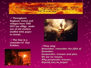 Throughout England, towns and villages burn THE GUY (an effigy  made out of old clothes stuffed with paper or straw). The Guy is a reminder   of  Guy Fawkes.  They sing: Remember, remember the fifth of November, Gunpowder, treason and plot, We see no reason, Why gunpowder treason, Should ever be forgot! 