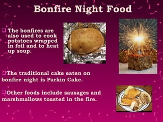 Bonfire Night Food The bonfires are also used to cook potatoes wrapped in foil and to heat up soup. The traditional cake eaten on bonfire night is Parkin Cake. Other foods include sausages and marshmallows toasted in the fire. 